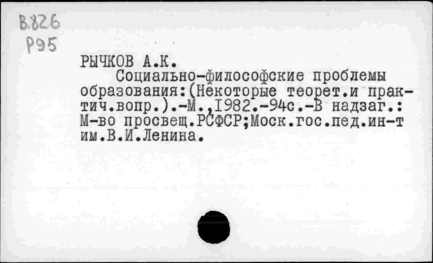 ﻿РЫЧКОВ А.К.
Социально-философские проблемы образования:(Некоторые теорет.и прак тич.вопр.).-М.,1982.-94с.-В надзаг.: М-во просвещ.РСФСР;Моск.гос.пед.ин-т им.В.И.Ленина.